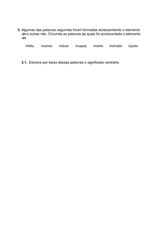 3. Algumas das palavras seguintes foram formadas acrescentando o elemento
-in e outras não. Circunda as palavras às quais foi acrescentado o elemento
-in.
infeliz incenso indicar incapaz incerto inclinado injusto
3.1. Escreve por baixo dessas palavras o significado contrário.
 