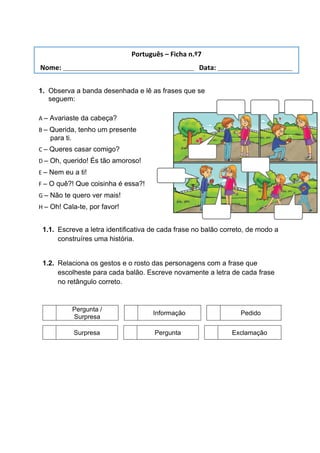 1. Observa a banda desenhada e lê as frases que se
seguem:
A – Avariaste da cabeça?
B – Querida, tenho um presente
para ti.
C – Queres casar comigo?
D – Oh, querido! És tão amoroso!
E – Nem eu a ti!
F – O quê?! Que coisinha é essa?!
G – Não te quero ver mais!
H – Oh! Cala-te, por favor!
1.1. Escreve a letra identificativa de cada frase no balão correto, de modo a
construíres uma história.
1.2. Relaciona os gestos e o rosto das personagens com a frase que
escolheste para cada balão. Escreve novamente a letra de cada frase
no retângulo correto.
Pergunta /
Surpresa
Informação Pedido
Surpresa Pergunta Exclamação
Português – Ficha n.º7
Nome: ___________________________________ Data: ____________________
 