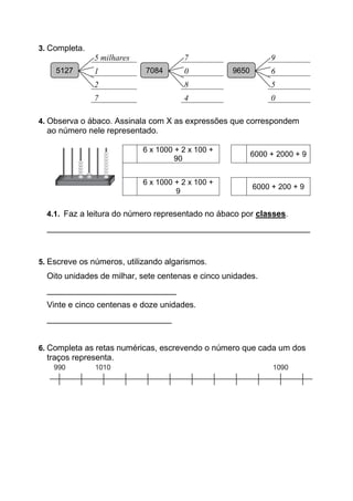 3. Completa.
5127
5 milhares
5127
7
5127
9
1 0 6
2 8 5
7 4 0
4. Observa o ábaco. Assinala com X as expressões que correspondem
ao número nele representado.
6 x 1000 + 2 x 100 +
90
6000 + 2000 + 9
6 x 1000 + 2 x 100 +
9
6000 + 200 + 9
4.1. Faz a leitura do número representado no ábaco por classes.
_________________________________________________________
5. Escreve os números, utilizando algarismos.
Oito unidades de milhar, sete centenas e cinco unidades.
____________________________
Vinte e cinco centenas e doze unidades.
___________________________
6. Completa as retas numéricas, escrevendo o número que cada um dos
traços representa.
5127 7084 9650
 