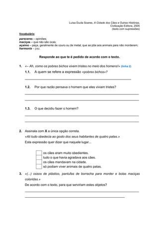 Luísa Ducla Soares, A Cidade dos Cães e Outras Histórias,
Civilização Editora, 2005
(texto com supressões)
Vocabulário
pareceres – opiniões;
maciças – que não são ocas;
açaimo – peça, geralmente de couro ou de metal, que se põe aos animais para não morderem;
harmonia – paz.
Responde ao que te é pedido de acordo com o texto.
1. «– Ah, como os pobres bichos vivem tristes no meio dos homens!» (linha 2)
1.1. A quem se refere a expressão «pobres bichos»?
_______________________________________________________
1.2. Por que razão pensava o homem que eles viviam tristes?
___________________________________________________________
___________________________________________________________
1.3. O que decidiu fazer o homem?
___________________________________________________________
___________________________________________________________
2. Assinala com X a única opção correta.
«Ali tudo obedecia ao gosto dos seus habitantes de quatro patas.»
Esta expressão quer dizer que naquele lugar...
3. «(...) ossos de plástico, pantufas de borracha para morder e bolas maciças
coloridas.»
De acordo com o texto, para que serviriam estes objetos?
________________________________________________________________
________________________________________________________
os cães eram muito obedientes.
tudo o que havia agradava aos cães.
os cães mandavam na cidade.
só podiam viver animais de quatro patas.
 