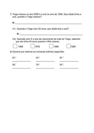 7. Tiago nasceu no ano 2000 e a avó no ano de 1956. Que idade tinha a
avó, quando o Tiago nasceu?
R.:______________________________________________________
7.1. Quando o Tiago tiver 25 anos, que idade terá a avó?
R.:___________________________________________________
7.2. Assinala com X o ano de nascimento da mãe do Tiago, sabendo
que ela tinha 24 anos quando o filho nasceu.
1966 1976 1986 1996
8. Escreve por extenso os numerais ordinais seguintes:
25.°
_______________
54.°
_______________
87.°
_______________
38.°
_______________
76.°
_______________
93.°
_______________
 
