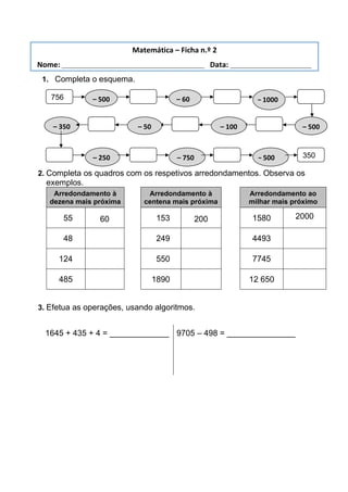 1. Completa o esquema.
2. Completa os quadros com os respetivos arredondamentos. Observa os
exemplos.
Arredondamento à
dezena mais próxima
Arredondamento à
centena mais próxima
Arredondamento ao
milhar mais próximo
055 60 0153 200 1580 2000
048 0249 4493
124 0550 7745
485 1890 12 650
3. Efetua as operações, usando algoritmos.
1645 + 435 + 4 = _____________ 9705 – 498 = _______________
Matemática – Ficha n.º 2
Nome: ___________________________________ Data: ____________________
756
0
– 500 – 60 – 1000
– 500
– 100
– 50
– 350
– 250 – 750 – 500 350
0
 
