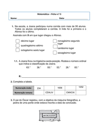 1. Na escola, a Joana participou numa corrida com mais de 95 alunos.
Todos os alunos completaram a corrida. A Inês foi a primeira e o
Afonso foi o último.
Assinala com X em que lugar chegou o Afonso.
décimo lugar
quadragésimo sétimo
octogésimo sexto lugar
nonagésimo segundo
lugar
centésimo lugar
sexagésimo lugar
1.1. A Joana ficou na trigésima sexta posição. Rodeia o número ordinal
que indica a classificação da Joana.
63.° 36.° 93.° 53.° 26.° 83.°
R.:__________________________________________________
2. Completa a tabela.
Numeração árabe 234 1656 1252
Numeração romana CDXLIV CMXCIX
3. O pai do Óscar registou, com a objetiva da máquina fotográfica, a
pedra de uma ponte onde estava inscrita a data da conclusão.
Matemática – Ficha n.º 3
Nome: ___________________________________ Data: ____________________
 