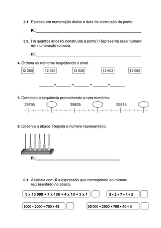 3.1. Escreve em numeração árabe a data da conclusão da ponte.
R.:__________________________________________________
3.2. Há quantos anos foi construída a ponte? Representa esse número
em numeração romana.
R.:__________________________________________________
4. Ordena os números respeitando o sinal.
_______<_______ <_______ < _______<_______
5. Completa a sequência preenchendo a reta numérica.
6. Observa o ábaco. Regista o número representado.
R.:________________________________________
6.1. Assinala com X a expressão que corresponde ao número
representado no ábaco.
12 260 12 620 12 026 12 602 12 062
3 x 10 000 + 7 x 100 + 4 x 10 + 3 x 1 3 + 2 + 7 + 4 + 3
3000 + 2000 + 700 + 43 30 000 + 2000 + 700 + 40 + 3
 