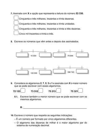 7. Assinala com X a opção que representa a leitura do número 53 330.
Cinquenta e três milhares, trezentas e trinta dezenas.
Cinquenta e três milhares, trezentas e trinta unidades.
Cinquenta e três milhares, trezentas e trinta e três dezenas.
Cinco mil trezentos e trinta e três.
8. Escreve os números que vêm antes e depois dos assinalados.
16 000 79 846
120 500
398 740
9. Considera os algarismos 2, 7, 5, 3 e 1 e assinala com X o maior número
que se pode escrever com esses algarismos.
72 153 73 512 75 213 75 321
9.1. Escreve também o menor número que se pode escrever com os
mesmos algarismos.
R.:_________________________________________________
10. Escreve o número que respeita as seguintes indicações:
– É um número par formado por cinco algarismos diferentes.
– O algarismo das dezenas de milhar é o maior algarismo par do
sistema de numeração decimal.
 