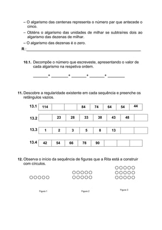– O algarismo das centenas representa o número par que antecede o
cinco.
– Obténs o algarismo das unidades de milhar se subtraíres dois ao
algarismo das dezenas de milhar.
– O algarismo das dezenas é o zero.
R.:______________________________________________________
10.1. Decompõe o número que escreveste, apresentando o valor de
cada algarismo na respetiva ordem.
_______+ ________+ _______+ _______+ ________
11. Descobre a regularidade existente em cada sequência e preenche os
retângulos vazios.
13.1 114 84 74 64 54 44
13.4 42 54 66 78 90
12. Observa o início da sequência de figuras que a Rita está a construir
com círculos.
Figura 1 Figura 2
Figura 3
13.2 23 28 33 38 43 48
13.3 1 2 3 5 8 13
 