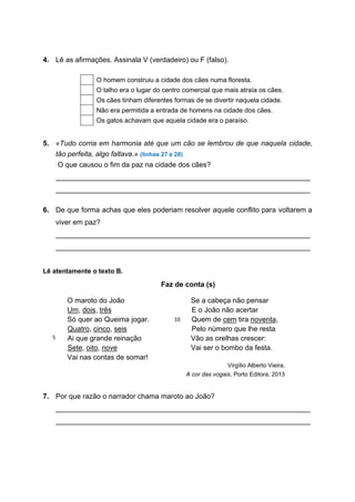4. Lê as afirmações. Assinala V (verdadeiro) ou F (falso).
5. «Tudo corria em harmonia até que um cão se lembrou de que naquela cidade,
tão perfeita, algo faltava.» (linhas 27 e 28)
O que causou o fim da paz na cidade dos cães?
________________________________________________________________
________________________________________________________________
6. De que forma achas que eles poderiam resolver aquele conflito para voltarem a
viver em paz?
________________________________________________________________
________________________________________________________________
Lê atentamente o texto B.
Faz de conta (s)
O maroto do João
Um, dois, três
Só quer ao Queima jogar.
Quatro, cinco, seis
Ai que grande reinação
Sete, oito, nove
Vai nas contas de somar!
Se a cabeça não pensar
E o João não acertar
Quem de cem tira noventa,
Pelo número que lhe resta
Vão as orelhas crescer:
Vai ser o bombo da festa.
Virgílio Alberto Vieira,
A cor das vogais, Porto Editora, 2013
7. Por que razão o narrador chama maroto ao João?
________________________________________________________________
________________________________________________________________
O homem construiu a cidade dos cães numa floresta.
O talho era o lugar do centro comercial que mais atraía os cães.
Os cães tinham diferentes formas de se divertir naquela cidade.
Não era permitida a entrada de homens na cidade dos cães.
Os gatos achavam que aquela cidade era o paraíso.
5
10
 
