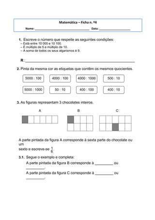 1. Escreve o número que respeite as seguintes condições:
– Está entre 10 000 e 10 100.
– É múltiplo de 5 e múltiplo de 10.
– A soma de todos os seus algarismos é 9.
R.:______________________________________________________
2. Pinta da mesma cor as etiquetas que contêm os mesmos quocientes.
3. As figuras representam 3 chocolates inteiros.
A B C
A parte pintada da figura A corresponde à sexta parte do chocolate ou
um
sexto e escreve-se 1
6
.
3.1. Segue o exemplo e completa:
A parte pintada da figura B corresponde à _________ ou
_________.
A parte pintada da figura C corresponde à _________ ou
_________.
Matemática – Ficha n. º4
Nome: ___________________________________ Data: ____________________
5000 : 100 4000 : 100 4000 : 1000 500 : 10
5000 : 1000 50 : 10 400 : 100 400 : 10
 