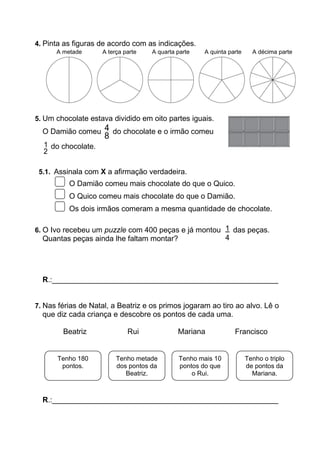 4. Pinta as figuras de acordo com as indicações.
5. Um chocolate estava dividido em oito partes iguais.
O Damião comeu 4
8
do chocolate e o irmão comeu
1
2
do chocolate.
5.1. Assinala com X a afirmação verdadeira.
O Damião comeu mais chocolate do que o Quico.
O Quico comeu mais chocolate do que o Damião.
Os dois irmãos comeram a mesma quantidade de chocolate.
6. O Ivo recebeu um puzzle com 400 peças e já montou das peças.
Quantas peças ainda lhe faltam montar?
R.:______________________________________________________
7. Nas férias de Natal, a Beatriz e os primos jogaram ao tiro ao alvo. Lê o
que diz cada criança e descobre os pontos de cada uma.
Beatriz Rui Mariana Francisco
R.:______________________________________________________
Tenho metade
dos pontos da
Beatriz.
Tenho 180
pontos.
Tenho mais 10
pontos do que
o Rui.
Tenho o triplo
de pontos da
Mariana.
A metade A terça parte A quarta parte A quinta parte A décima parte
1
4
 
