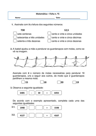 1. Assinala com X a leitura dos seguintes números:
730 12,5
sete centenas cento e vinte e cinco unidades
setecentas e três unidades cento e vinte e cinco décimas
setenta e três dezenas cento e vinte e cinco dezenas
2. A Isabel ajudou a mãe a pendurar os guardanapos com molas, como se
vê na imagem.
Assinala com X o número de molas necessárias para pendurar 18
guardanapos, uns a seguir aos outros, de modo que 2 guardanapos
partilhem a mesma mola.
15 18 20 19
3. Observa a seguinte igualdade:
De acordo com o exemplo apresentado, completa cada uma das
seguintes igualdades:
3.1.
3.2.
6485 - 30 = 6455
1948 = 1548
4127 = 4167
Matemática – Ficha n. º5
Nome: ___________________________________ Data: ____________________
 