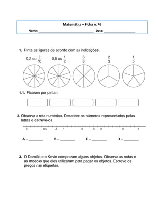 1. Pinta as figuras de acordo com as indicações.
1.1. Ficaram por pintar:
2. Observa a reta numérica. Descobre os números representados pelas
letras e escreve-os.
A – _______ B – _______ C – _______ D – _______
3. O Damião e o Kevin compraram alguns objetos. Observa as notas e
as moedas que eles utilizaram para pagar os objetos. Escreve os
preços nas etiquetas.
Matemática – Ficha n. º6
Nome: ___________________________________ Data: ____________________
 
