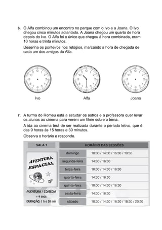 6. O Alfa combinou um encontro no parque com o Ivo e a Joana. O Ivo
chegou cinco minutos adiantado. A Joana chegou um quarto de hora
depois do Ivo. O Alfa foi o único que chegou à hora combinada, eram
10 horas e trinta minutos.
Desenha os ponteiros nos relógios, marcando a hora de chegada de
cada um dos amigos do Alfa.
7. A turma do Romeu está a estudar os astros e a professora quer levar
os alunos ao cinema para verem um filme sobre o tema.
A ida ao cinema terá de ser realizada durante o período letivo, que é
das 9 horas às 15 horas e 30 minutos.
Observa o horário e responde.
 