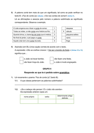 8. A palavra conta tem mais do que um significado, tal como se pode verificar no
texto B: «Faz de conta (s)» (título); «Vai nas contas de somar!» (linha 7).
Lê as afirmações e associa pelo número a palavra sublinhada ao significado
correspondente. Observa o exemplo.
O João enganou-se a fazer a conta de somar. 1 despesa
Todas as noites, a mãe conta uma história ao Rui. 2 1 cálculo
Quando brinca, a Joana faz de conta que é médica. 3 pequena esfera
No final do jantar, o pai pagou a conta. 4 narra
Aquele colar tem uma conta dourada. 5 finge
9. Assinala com X a única opção correta de acordo com o texto.
A expressão «Vão as orelhas crescer: / Vai ser o bombo da festa.» (linhas 12 e 13)
significa que…
GRUPO II
Responde ao que te é pedido sobre gramática.
1. Lê novamente o poema “Faz de conta (s)” (texto B).
1.1. A que classe pertencem as palavras sublinhadas?
________________________________________________________________
1.2. «Se a cabeça não pensar / E o João não acertar»
Da expressão anterior copia um:
nome próprio verbo
determinante artigo
definido
o João vai tocar bombo. vão fazer uma festa.
vão fazer troça do João. o João é muito engraçado.
 