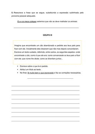 5. Reescreve a frase que se segue, substituindo a expressão sublinhada pelo
pronome pessoal adequado.
Eu e os meus colegas sabemos que não se deve maltratar os animais.
_____________________________________________________________
GRUPO III
▪ Escreve sobre o que te é pedido.
▪ Atribui um título ao texto.
▪ No final, lê muito bem o que escreveste e faz as correções necessárias.
_______________________________________________
______________________________________________________________________________
______________________________________________________________________________
______________________________________________________________________________
______________________________________________________________________________
______________________________________________________________________________
______________________________________________________________________________
______________________________________________________________________________
______________________________________________________________________________
______________________________________________________________________________
Imagina que encontraste um cão abandonado e pediste aos teus pais para
ficar com ele. Inicialmente eles disseram que não mas depois concordaram.
Escreve um texto cuidado, referindo, entre outros, os seguintes aspetos: onde
encontraste o cão; como é que ele era; como convenceste os teus pais a ficar
com ele; que nome lhe deste; como se divertiam juntos...
 