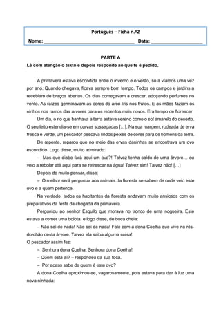 PARTE A
Lê com atenção o texto e depois responde ao que te é pedido.
A primavera estava escondida entre o inverno e o verão, só a víamos uma vez
por ano. Quando chegava, ficava sempre bom tempo. Todos os campos e jardins a
recebiam de braços abertos. Os dias começavam a crescer, adoçando perfumes no
vento. As raízes germinavam as cores do arco-íris nos frutos. E as mães faziam os
ninhos nos ramos das árvores para os rebentos mais novos. Era tempo de florescer.
Um dia, o rio que banhava a terra estava sereno como o sol amarelo do deserto.
O seu leito estendia-se em curvas sossegadas […]. Na sua margem, rodeada de erva
fresca e verde, um pescador pescava lindos peixes de cores para os homens da terra.
De repente, reparou que no meio das ervas daninhas se encontrava um ovo
escondido. Logo disse, muito admirado:
– Mas que diabo fará aqui um ovo?! Talvez tenha caído de uma árvore… ou
veio a rebolar até aqui para se refrescar na água! Talvez sim! Talvez não! […]
Depois de muito pensar, disse:
– O melhor será perguntar aos animais da floresta se sabem de onde veio este
ovo e a quem pertence.
Na verdade, todos os habitantes da floresta andavam muito ansiosos com os
preparativos da festa da chegada da primavera.
Perguntou ao senhor Esquilo que morava no tronco de uma nogueira. Este
estava a comer uma bolota, e logo disse, de boca cheia:
– Não sei de nada! Não sei de nada! Fale com a dona Coelha que vive no rés-
do-chão desta árvore. Talvez ela saiba alguma coisa!
O pescador assim fez:
– Senhora dona Coelha, Senhora dona Coelha!
– Quem está aí? – respondeu da sua toca.
– Por acaso sabe de quem é este ovo?
A dona Coelha aproximou-se, vagarosamente, pois estava para dar à luz uma
nova ninhada:
Português – Ficha n.º2
Nome: ___________________________________ Data: ____________________
 
