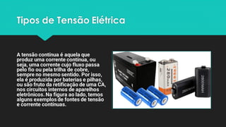 Tipos de Tensão Elétrica
A tensão contínua é aquela que
produz uma corrente contínua, ou
seja, uma corrente cujo fluxo passa
pelo fio ou pela trilha de cobre,
sempre no mesmo sentido. Por isso,
ela é produzida por baterias e pilhas,
ou são fruto da retificação de uma CA,
nos circuitos internos de aparelhos
eletrônicos. Na figura ao lado, temos
alguns exemplos de fontes de tensão
e corrente contínuas.
 