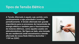 Tipos de Tensão Elétrica
A Tensão Alternada é aquela cujo sentido varia
continuamente e cuja polaridade é invertida
periodicamente. A tensão alternada tem grande
importância para os processos de transmissão de
energia elétrica e também para o funcionamento
de motores elétricos, como aqueles usados em
eletrodomésticos. Na figura ao lado, uma tomada
de uso residencial (onde encontramos a tensão
alternada de nossa Rede Elétrica domiciliar –
110V ou 220V)
 