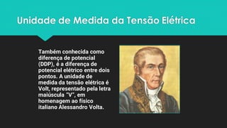 Unidade de Medida da Tensão Elétrica
Também conhecida como
diferença de potencial
(DDP), é a diferença de
potencial elétrico entre dois
pontos. A unidade de
medida da tensão elétrica é
Volt, representado pela letra
maiúscula “V”, em
homenagem ao físico
italiano Alessandro Volta.
 