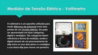 Medidor de Tensão Elétrica - Voltímetro
O voltímetro é um aparelho utilizado para
medir diferença de potencial entre dois
pontos de um circuito elétrico. Ele pode
ser apresentado em duas categorias,
digital e analógico. Tais categorias fazem
referência a forma de medição, sendo o
digital através de um processamento da
ddp entre os seus dois pinos e o analógico
o uso desta ddp para mover um ponteiro.
 