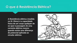 O que é Resistência Elétrica?
A Resistência elétrica (medida
no SI: Ohms) é a capacidade
física de um corpo qualquer de
se opor à passagem de uma
corrente elétrica mesmo
quando existe uma diferença
de potencial aplicada ao
circuito elétrico.
 