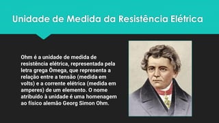 Unidade de Medida da Resistência Elétrica
Ohm é a unidade de medida de
resistência elétrica, representada pela
letra grega Ômega, que representa a
relação entre a tensão (medida em
volts) e a corrente elétrica (medida em
amperes) de um elemento. O nome
atribuído à unidade é uma homenagem
ao físico alemão Georg Simon Ohm.
 