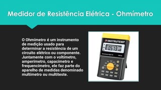 Medidor de Resistência Elétrica - Ohmímetro
O Ohmímetro é um instrumento
de medição usado para
determinar a resistência de um
circuito elétrico ou componente.
Juntamente com o voltímetro,
amperímetro, capacímetro e
frequencímetro, ele faz parte do
aparelho de medidas denominado
multímetro ou multiteste.
 