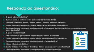 Responda ao Questionário:
1. O que é a Corrente Elétrica?
2. Explique sobre os Sentidos Real e Convencial da Corrente Elétrica.
3. Comente a diferença entre a Corrente Elétrica Contínua, Alternada e Pulsante.
4. Qual a Unidade de Medida da Corrente Elétrica e sua representação alfabética?
5. Como se chama o instrumento usado para medir a intensidade da Corrente Elétrica em um determinado
ponto do circuito?
6. O que é Tensão Elétrica?
7. Cite exemplos de geradores de Tensão Elétrica Contínua e Alternada.
8. Qual a Unidade de Medida da Tensão Elétrica e sua representação alfabética?
9. Como se chama o instrumento usado para medir a Tensão Elétrica?
10. O que é Resistência Elétrica?
11. Qual a Unidade de Medida da Resistência Elétrica e sua representação alfabética?
12. Como se chama o instrumento usado para medir a Resistência Elétrica?
 