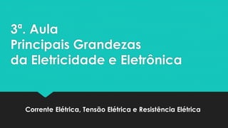 3ª. Aula
Principais Grandezas
da Eletricidade e Eletrônica
Corrente Elétrica, Tensão Elétrica e Resistência Elétrica
 