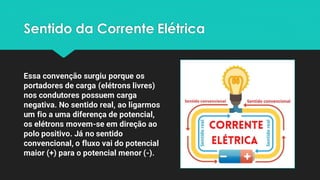 Sentido da Corrente Elétrica
Essa convenção surgiu porque os
portadores de carga (elétrons livres)
nos condutores possuem carga
negativa. No sentido real, ao ligarmos
um fio a uma diferença de potencial,
os elétrons movem-se em direção ao
polo positivo. Já no sentido
convencional, o fluxo vai do potencial
maior (+) para o potencial menor (-).
 
