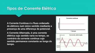 Tipos de Corrente Elétrica
A Corrente Contínua é o fluxo ordenado
de elétrons num único sentido mediante a
presença de uma diferença de potencial.
A Corrente Alternada, é uma corrente
elétrica cujo sentido varia no tempo, ao
contrário da corrente contínua cujo
sentido permanece constante ao longo do
tempo.
 