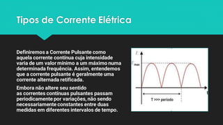 Tipos de Corrente Elétrica
Definiremos a Corrente Pulsante como
aquela corrente contínua cuja intensidade
varia de um valormínimo a um máximo numa
determinada frequência. Assim, entendemos
que a corrente pulsante é geralmente uma
corrente alternada retificada.
Embora não altere seu sentido
as correntes contínuas pulsantes passam
periodicamente por variações, não sendo
necessariamente constantes entre duas
medidas em diferentes intervalos de tempo.
 