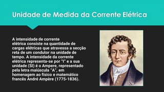 Unidade de Medida da Corrente Elétrica
A intensidade de corrente
elétrica consiste na quantidade de
cargas elétricas que atravessa a secção
reta de um condutor na unidade de
tempo. A intensidade da corrente
elétrica representa-se por “I” e a sua
unidade (SI) é o Ampere, representado
pela letra maiúscula “A”, em
homenagem ao físico e matemático
francês André Ampère (1775-1836).
 