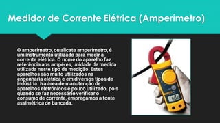 Medidor de Corrente Elétrica (Amperímetro)
O amperímetro, ou alicate amperímetro, é
um instrumento utilizado para medir a
corrente elétrica. O nome do aparelho faz
referência aos ampéres, unidade de medida
utilizada neste tipo de medição. Estes
aparelhos são muito utilizados na
engenharia elétrica e em diversos tipos de
indústria. Na área de manutenção de
aparelhos eletrônicos é pouco utilizado, pois
quando se faz necessário verificar o
consumo de corrente, empregamos a fonte
assimétrica de bancada.
 