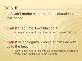 EVEN IF
 It doesn’t matter whether (if) the situation is
true or not.
 Even if I had time, I wouldn't do it.
 (It doesn’t matter if I had time or not. I wouldn’t do it.)
 Even if he apologizes, I won’t let him ride with
us to the beach.
 I won’t allow him to ride with us to the beach. It doesn’t
matter if he apologizes to me nor not).
 