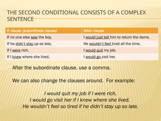 THE SECOND CONDITIONAL CONSISTS OF A COMPLEX
SENTENCE
If clause (subordinate clause) Main clause
If no one else saw the boy, I would just tell him to return the items.
If he didn’t stay up so late, He wouldn’t feel tired all the time.
If I were rich, I would quit my job.
If I knew where she lived, I would go visit her.
After the subordinate clause, use a comma.
We can also change the clauses around. For example:
I would quit my job if I were rich.
I would go visit her if I knew where she lived.
He wouldn’t feel so tired if he didn’t stay up so late.
 