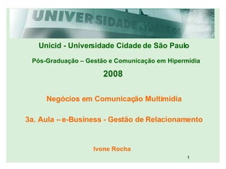 Unicid - Universidade Cidade de São Paulo Pós-Graduação – Gestão e Comunicação em Hipermídia 2008 Negócios em Comunicação Multimídia Ivone Rocha 3a. Aula – e-Business - Gestão de Relacionamento 