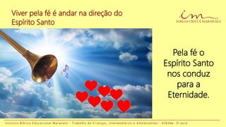 Viver pela fé é andar na direção do
Espírito Santo
I n s t i t u t o B í b l i c o E d u c a c i o n a l M a r a n a t a - T r a b a l h o d e C r i a n ç a s , I n t e r m e d i á r i o s e A d o l e s c e n t e s - A Fé Viva - 3 a a u l a
Pela fé o
Espírito Santo
nos conduz
para a
Eternidade.
 