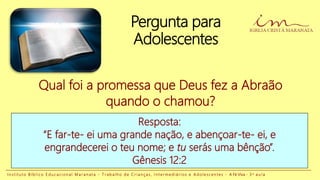 Pergunta para
Adolescentes
Resposta:
“E far-te- ei uma grande nação, e abençoar-te- ei, e
engrandecerei o teu nome; e tu serás uma bênção”.
Gênesis 12:2
Qual foi a promessa que Deus fez a Abraão
quando o chamou?
I n s t i t u t o B í b l i c o E d u c a c i o n a l M a r a n a t a - T r a b a l h o d e C r i a n ç a s , I n t e r m e d i á r i o s e A d o l e s c e n t e s - A Fé Viva - 3 a a u l a
 