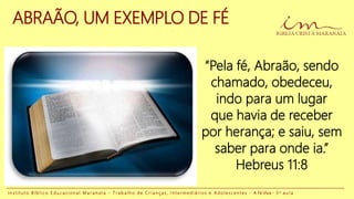 ABRAÃO, UM EXEMPLO DE FÉ
“Pela fé, Abraão, sendo
chamado, obedeceu,
indo para um lugar
que havia de receber
por herança; e saiu, sem
saber para onde ia.”
Hebreus 11:8
I n s t i t u t o B í b l i c o E d u c a c i o n a l M a r a n a t a - T r a b a l h o d e C r i a n ç a s , I n t e r m e d i á r i o s e A d o l e s c e n t e s - A Fé Viva - 3 a a u l a
 
