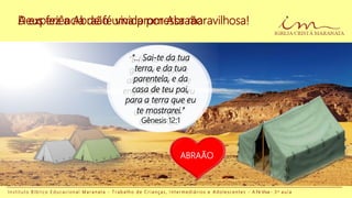 A experiência de fé vivida por Abraão
I n s t i t u t o B í b l i c o E d u c a c i o n a l M a r a n a t a - T r a b a l h o d e C r i a n ç a s , I n t e r m e d i á r i o s e A d o l e s c e n t e s - A Fé Viva - 3 a a u l a
Ele vivia com sua
família em um
local chamado
Harã.
Deus fez a Abraão uma promessa maravilhosa!
ABRAÃO SARA
ABRAÃO
“E far-te- ei uma
grande nação, e
abençoar-te- ei, e
engrandecerei o teu
nome; e tu serás
uma bênção.”
Gênesis 12:2
“... Sai-te da tua
terra, e da tua
parentela, e da
casa de teu pai,
para a terra que eu
te mostrarei.”
Gênesis 12:1
 