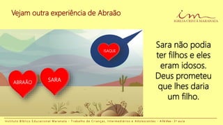 Vejam outra experiência de Abraão
I n s t i t u t o B í b l i c o E d u c a c i o n a l M a r a n a t a - T r a b a l h o d e C r i a n ç a s , I n t e r m e d i á r i o s e A d o l e s c e n t e s - A Fé Viva - 3 a a u l a
ABRAÃO SARA
ISAQUE
Sara não podia
ter filhos e eles
eram idosos.
Deus prometeu
que lhes daria
um filho.
 