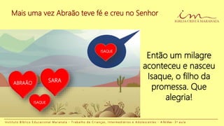 Mais uma vez Abraão teve fé e creu no Senhor
I n s t i t u t o B í b l i c o E d u c a c i o n a l M a r a n a t a - T r a b a l h o d e C r i a n ç a s , I n t e r m e d i á r i o s e A d o l e s c e n t e s - A Fé Viva - 3 a a u l a
Então um milagre
aconteceu e nasceu
Isaque, o filho da
promessa. Que
alegria!
ABRAÃO SARA
ISAQUE
ISAQUE
 