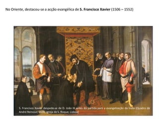 S. Francisco Xavier despede-se de D. João III antes da partida para a evangelização da Índia (Quadro de André Reinoso; 1619; igreja de S. Roque; Lisboa) No Oriente, destacou-se a acção evangélica de  S. Francisco Xavier  (1506 – 1552) 
