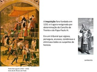 sambenito Pedro Berruguete [1450 – 1503] Auto-de-fé ; Museu do Prado A  Inquisição  fora fundada em 1231 e é agora revigorada por determinação do Concílio de Trento e do Papa Paulo III. Era um tribunal que vigiava, perseguia, acusava, condenava e eliminava todos os suspeitos de heresia. 