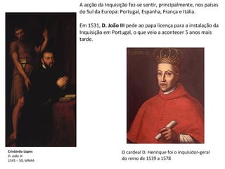 Cristóvão Lopes D. João III 1545 – 50; MNAA A acção da Inquisição fez-se sentir, principalmente, nos países do Sul da Europa: Portugal, Espanha, França e Itália. Em 1531,  D. João III  pede ao papa licença para a instalação da Inquisição em Portugal, o que veio a acontecer 5 anos mais tarde. O cardeal D. Henrique foi o inquisidor-geral do reino de 1539 a 1578 
