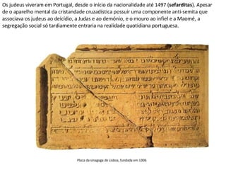 Os judeus viveram em Portugal, desde o início da nacionalidade até 1497 ( sefarditas ). Apesar de o aparelho mental da cristandade cruzadística possuir uma componente anti-semita que associava os judeus ao deicídio, a Judas e ao demónio, e o mouro ao infiel e a Maomé, a segregação social só tardiamente entraria na realidade quotidiana portuguesa. Placa da sinagoga de Lisboa, fundada em 1306  