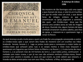 A matança de Lisboa 1506 No mosteiro de São Domingos está uma capela a que chamam de Jesus, e nela há um Crucifixo, em que foi então visto um sinal, a que deram foros de milagre, embora os que se encontravam na igreja julgassem o contrário, dos quais  um Cristão-novo  disse que lhe parecia uma candeia acesa ao lado da imagem de Jesus. Ouvindo isto, alguns homens de baixa condição arrastaram-no pelos cabelos, para fora da igreja, e mataram-no e queimaram logo o corpo no Rossio.  Ao qual alvoroço acudiu muito povo a quem um frade fez uma pregação convocando-o contra os cristãos-novos após o que sairam dois frades do mosteiro com um crucifixo nas mãos bradando  heresia, heresia  (…) . Logo se juntou muito povo e começaram a matar todos os cristãos-novos que achavam pelas ruas e os corpos mortos e meio vivos lançavam e queimavam em fogueiras que tinham feitas na Ribeira e no Rossio (…). A esta turma de maus homens (…) se juntaram mais de mil homens da terra (…) que todos juntos, continuaram  a maldade com maior crueza, e por já nas ruas não acharem nenhuns cristãos-novos, foram cometer com vaivéns e escadas, as casas em que viviam, ou onde sabiam que estavam, e tirando-os delas arrasto pelas ruas com seus filhos, mulheres  e filhas, os lançavam  de  