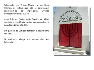 Sobretudo em Trás-os-Montes e na Beira Interior, os judeus que não se ausentaram adaptaram-se às imposições, vivendo clandestinamente a sua fé. Israel Solomon (judeu inglês falecido em 1890) constata a existência destas comunidades na década de 20 do séc. XIX.  Um pároco de Vimioso também a testemunha em 1852.  O fenómeno chega aos nossos dias em Belmonte. 