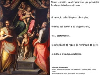 Nesse concílio, reafirmaram-se os princípios fundamentais do catolicismo: A salvação pela Fé e pelas obras pias, o culto dos Santos e da Virgem Maria, os 7 sacramentos, a autoridade do Papa e da hierarquia do clero, a Bíblia e a tradição da Igreja. Giovanni Maria Butteri Nossa Senhora Entronizada com o Menino e rodeada pelos  Santos 1586 Norton Museum of Art, West Palm Beach, Florida 