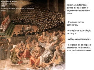 Pasquale Cati da Iesi O Concílio e Trento 1588 Fresco da igreja de Santa Maria in Trastevere Roma Foram ainda tomadas outras medidas com o objectivo de moralizar o clero: Criação de novos seminários, Proibição de acumulação de cargos, celibato dos sacerdotes, obrigação de os bispos e sacerdotes residirem nas suas paróquias e dioceses. 